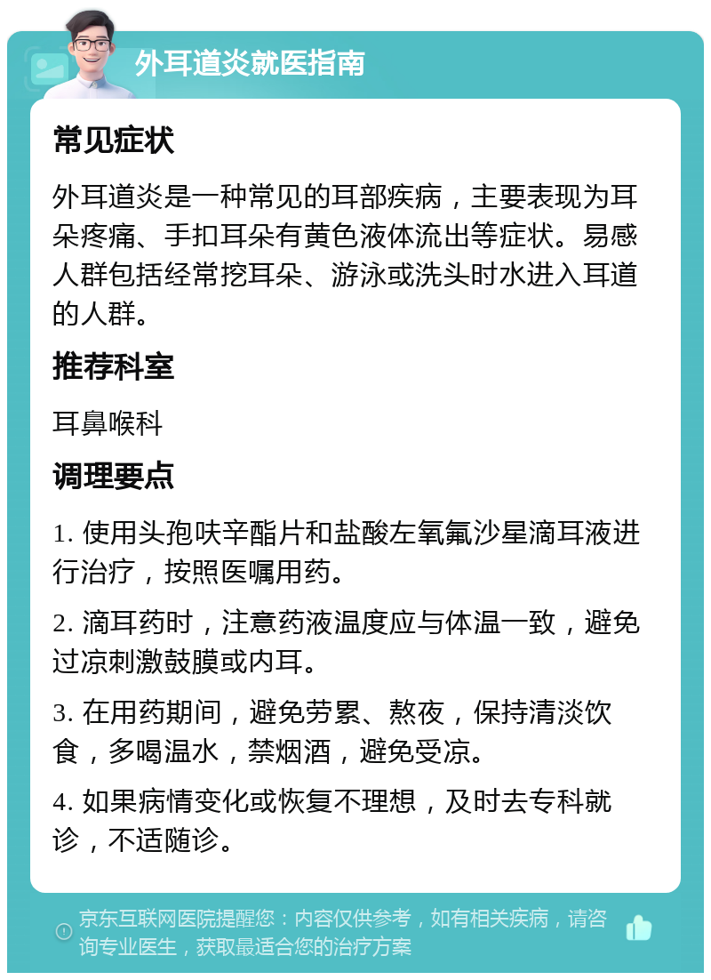 外耳道炎就医指南 常见症状 外耳道炎是一种常见的耳部疾病，主要表现为耳朵疼痛、手扣耳朵有黄色液体流出等症状。易感人群包括经常挖耳朵、游泳或洗头时水进入耳道的人群。 推荐科室 耳鼻喉科 调理要点 1. 使用头孢呋辛酯片和盐酸左氧氟沙星滴耳液进行治疗，按照医嘱用药。 2. 滴耳药时，注意药液温度应与体温一致，避免过凉刺激鼓膜或内耳。 3. 在用药期间，避免劳累、熬夜，保持清淡饮食，多喝温水，禁烟酒，避免受凉。 4. 如果病情变化或恢复不理想，及时去专科就诊，不适随诊。