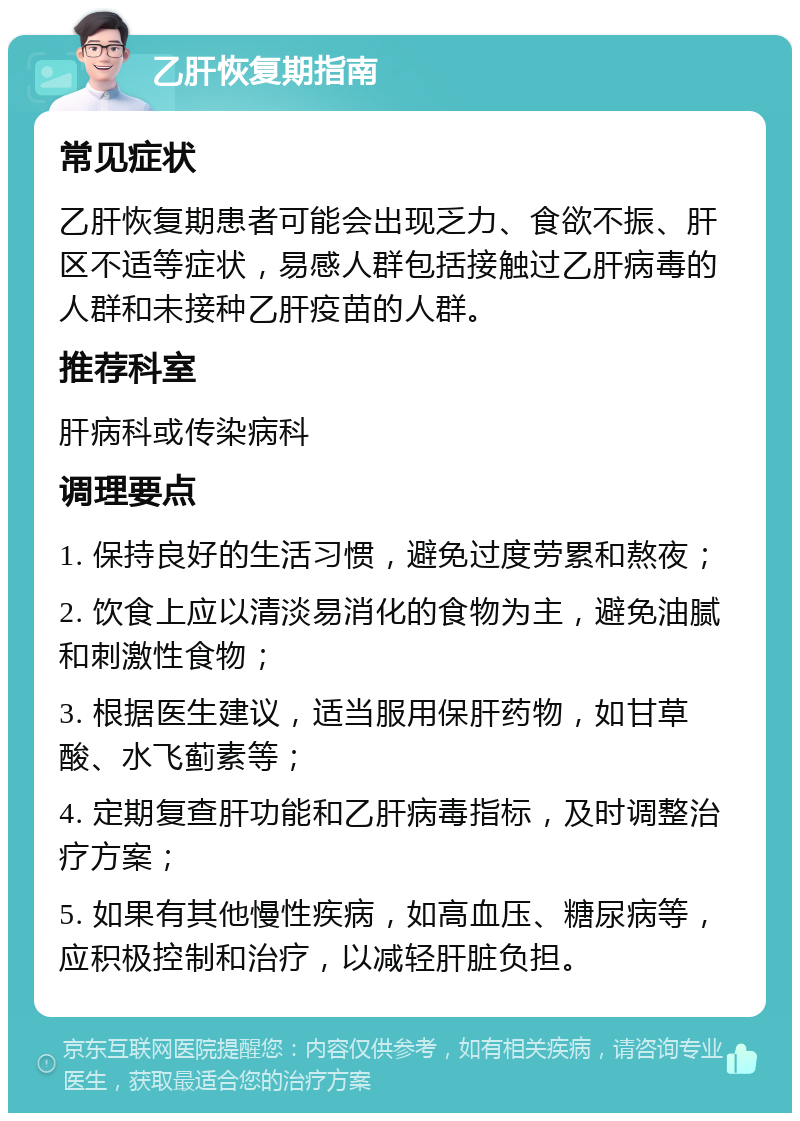 乙肝恢复期指南 常见症状 乙肝恢复期患者可能会出现乏力、食欲不振、肝区不适等症状，易感人群包括接触过乙肝病毒的人群和未接种乙肝疫苗的人群。 推荐科室 肝病科或传染病科 调理要点 1. 保持良好的生活习惯，避免过度劳累和熬夜； 2. 饮食上应以清淡易消化的食物为主，避免油腻和刺激性食物； 3. 根据医生建议，适当服用保肝药物，如甘草酸、水飞蓟素等； 4. 定期复查肝功能和乙肝病毒指标，及时调整治疗方案； 5. 如果有其他慢性疾病，如高血压、糖尿病等，应积极控制和治疗，以减轻肝脏负担。