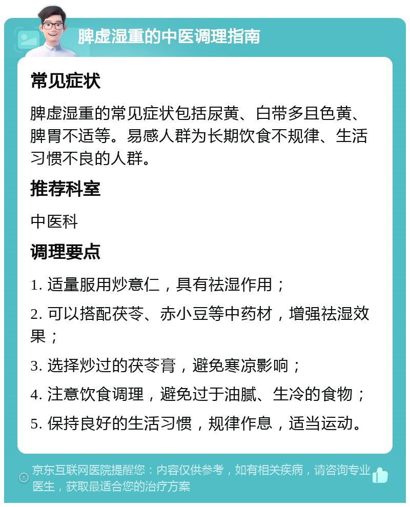 脾虚湿重的中医调理指南 常见症状 脾虚湿重的常见症状包括尿黄、白带多且色黄、脾胃不适等。易感人群为长期饮食不规律、生活习惯不良的人群。 推荐科室 中医科 调理要点 1. 适量服用炒意仁，具有祛湿作用； 2. 可以搭配茯苓、赤小豆等中药材，增强祛湿效果； 3. 选择炒过的茯苓膏，避免寒凉影响； 4. 注意饮食调理，避免过于油腻、生冷的食物； 5. 保持良好的生活习惯，规律作息，适当运动。