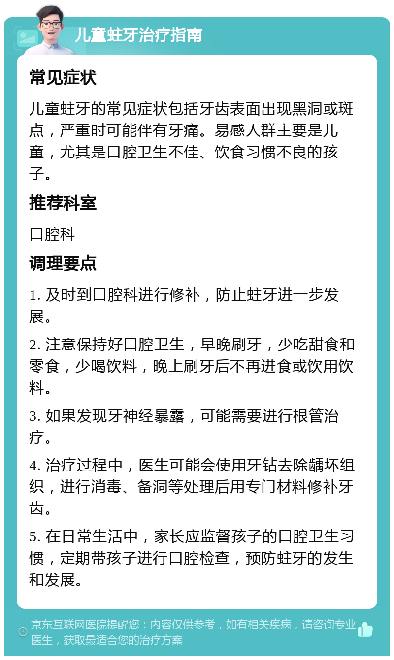 儿童蛀牙治疗指南 常见症状 儿童蛀牙的常见症状包括牙齿表面出现黑洞或斑点，严重时可能伴有牙痛。易感人群主要是儿童，尤其是口腔卫生不佳、饮食习惯不良的孩子。 推荐科室 口腔科 调理要点 1. 及时到口腔科进行修补，防止蛀牙进一步发展。 2. 注意保持好口腔卫生，早晚刷牙，少吃甜食和零食，少喝饮料，晚上刷牙后不再进食或饮用饮料。 3. 如果发现牙神经暴露，可能需要进行根管治疗。 4. 治疗过程中，医生可能会使用牙钻去除龋坏组织，进行消毒、备洞等处理后用专门材料修补牙齿。 5. 在日常生活中，家长应监督孩子的口腔卫生习惯，定期带孩子进行口腔检查，预防蛀牙的发生和发展。