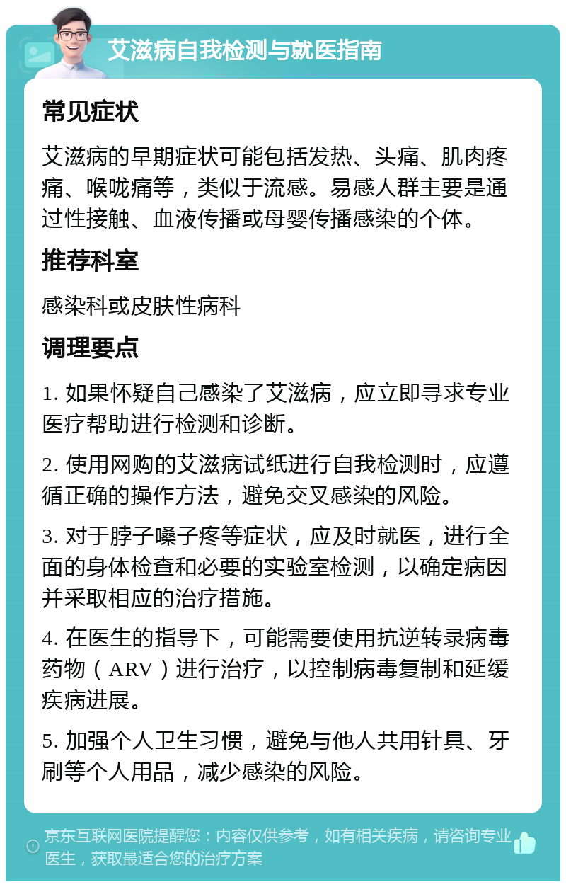 艾滋病自我检测与就医指南 常见症状 艾滋病的早期症状可能包括发热、头痛、肌肉疼痛、喉咙痛等，类似于流感。易感人群主要是通过性接触、血液传播或母婴传播感染的个体。 推荐科室 感染科或皮肤性病科 调理要点 1. 如果怀疑自己感染了艾滋病，应立即寻求专业医疗帮助进行检测和诊断。 2. 使用网购的艾滋病试纸进行自我检测时，应遵循正确的操作方法，避免交叉感染的风险。 3. 对于脖子嗓子疼等症状，应及时就医，进行全面的身体检查和必要的实验室检测，以确定病因并采取相应的治疗措施。 4. 在医生的指导下，可能需要使用抗逆转录病毒药物（ARV）进行治疗，以控制病毒复制和延缓疾病进展。 5. 加强个人卫生习惯，避免与他人共用针具、牙刷等个人用品，减少感染的风险。