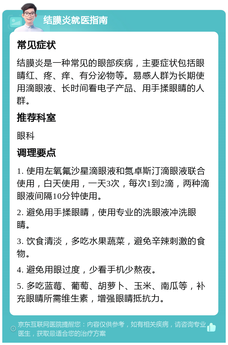 结膜炎就医指南 常见症状 结膜炎是一种常见的眼部疾病，主要症状包括眼睛红、疼、痒、有分泌物等。易感人群为长期使用滴眼液、长时间看电子产品、用手揉眼睛的人群。 推荐科室 眼科 调理要点 1. 使用左氧氟沙星滴眼液和氮卓斯汀滴眼液联合使用，白天使用，一天3次，每次1到2滴，两种滴眼液间隔10分钟使用。 2. 避免用手揉眼睛，使用专业的洗眼液冲洗眼睛。 3. 饮食清淡，多吃水果蔬菜，避免辛辣刺激的食物。 4. 避免用眼过度，少看手机少熬夜。 5. 多吃蓝莓、葡萄、胡萝卜、玉米、南瓜等，补充眼睛所需维生素，增强眼睛抵抗力。