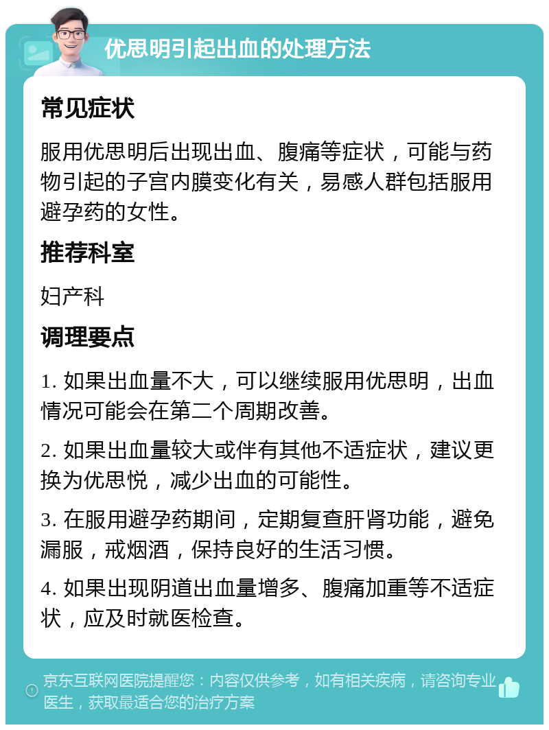 优思明引起出血的处理方法 常见症状 服用优思明后出现出血、腹痛等症状，可能与药物引起的子宫内膜变化有关，易感人群包括服用避孕药的女性。 推荐科室 妇产科 调理要点 1. 如果出血量不大，可以继续服用优思明，出血情况可能会在第二个周期改善。 2. 如果出血量较大或伴有其他不适症状，建议更换为优思悦，减少出血的可能性。 3. 在服用避孕药期间，定期复查肝肾功能，避免漏服，戒烟酒，保持良好的生活习惯。 4. 如果出现阴道出血量增多、腹痛加重等不适症状，应及时就医检查。