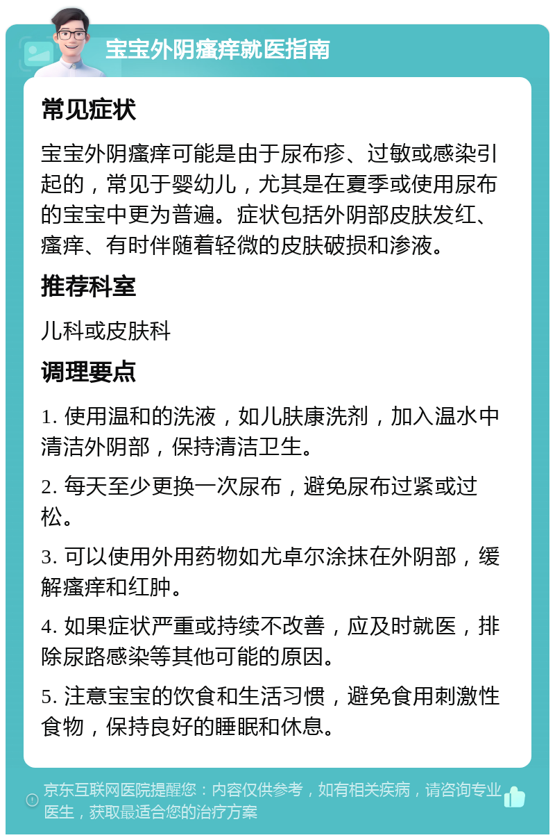 宝宝外阴瘙痒就医指南 常见症状 宝宝外阴瘙痒可能是由于尿布疹、过敏或感染引起的，常见于婴幼儿，尤其是在夏季或使用尿布的宝宝中更为普遍。症状包括外阴部皮肤发红、瘙痒、有时伴随着轻微的皮肤破损和渗液。 推荐科室 儿科或皮肤科 调理要点 1. 使用温和的洗液，如儿肤康洗剂，加入温水中清洁外阴部，保持清洁卫生。 2. 每天至少更换一次尿布，避免尿布过紧或过松。 3. 可以使用外用药物如尤卓尔涂抹在外阴部，缓解瘙痒和红肿。 4. 如果症状严重或持续不改善，应及时就医，排除尿路感染等其他可能的原因。 5. 注意宝宝的饮食和生活习惯，避免食用刺激性食物，保持良好的睡眠和休息。