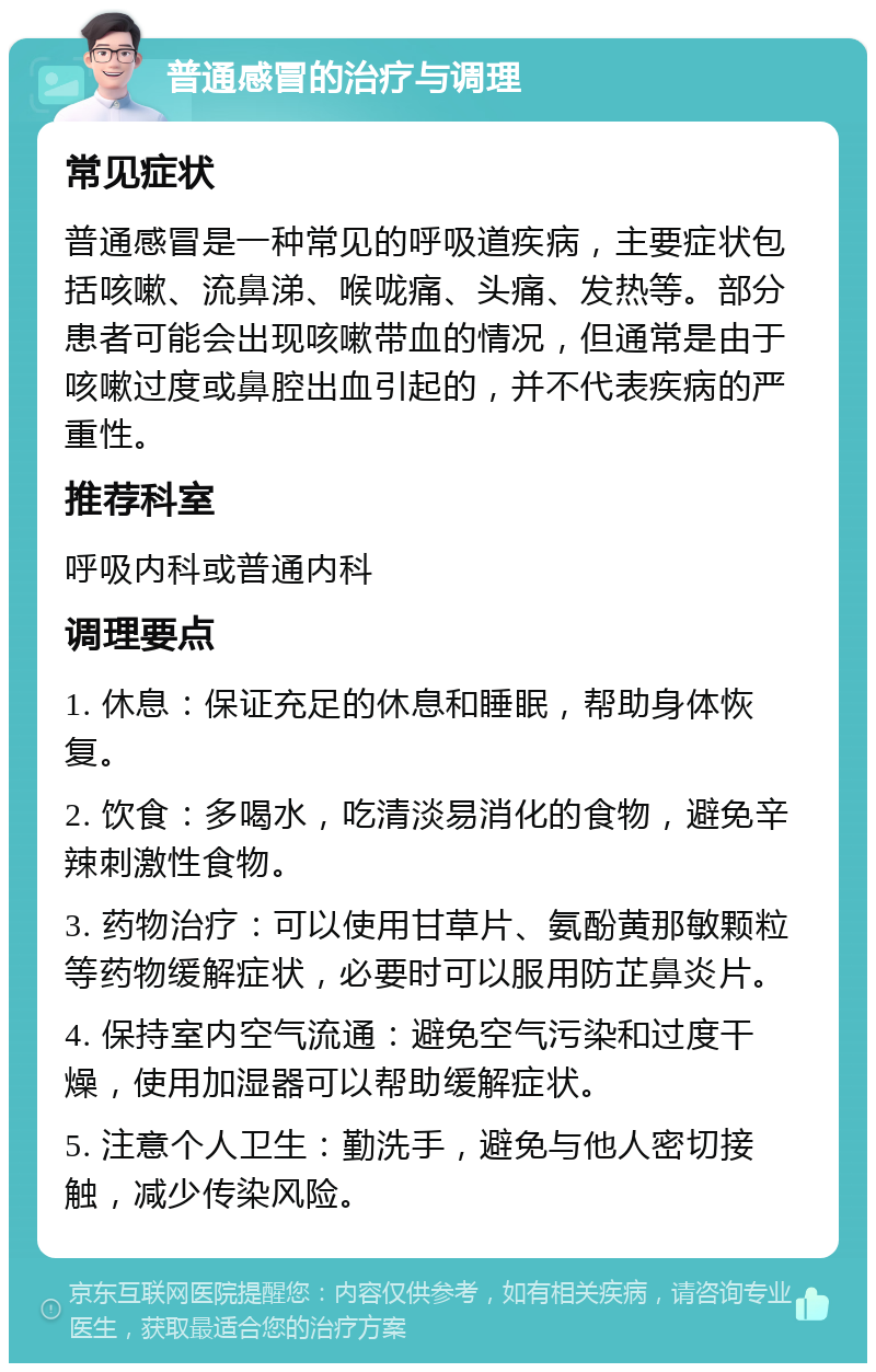 普通感冒的治疗与调理 常见症状 普通感冒是一种常见的呼吸道疾病，主要症状包括咳嗽、流鼻涕、喉咙痛、头痛、发热等。部分患者可能会出现咳嗽带血的情况，但通常是由于咳嗽过度或鼻腔出血引起的，并不代表疾病的严重性。 推荐科室 呼吸内科或普通内科 调理要点 1. 休息：保证充足的休息和睡眠，帮助身体恢复。 2. 饮食：多喝水，吃清淡易消化的食物，避免辛辣刺激性食物。 3. 药物治疗：可以使用甘草片、氨酚黄那敏颗粒等药物缓解症状，必要时可以服用防芷鼻炎片。 4. 保持室内空气流通：避免空气污染和过度干燥，使用加湿器可以帮助缓解症状。 5. 注意个人卫生：勤洗手，避免与他人密切接触，减少传染风险。