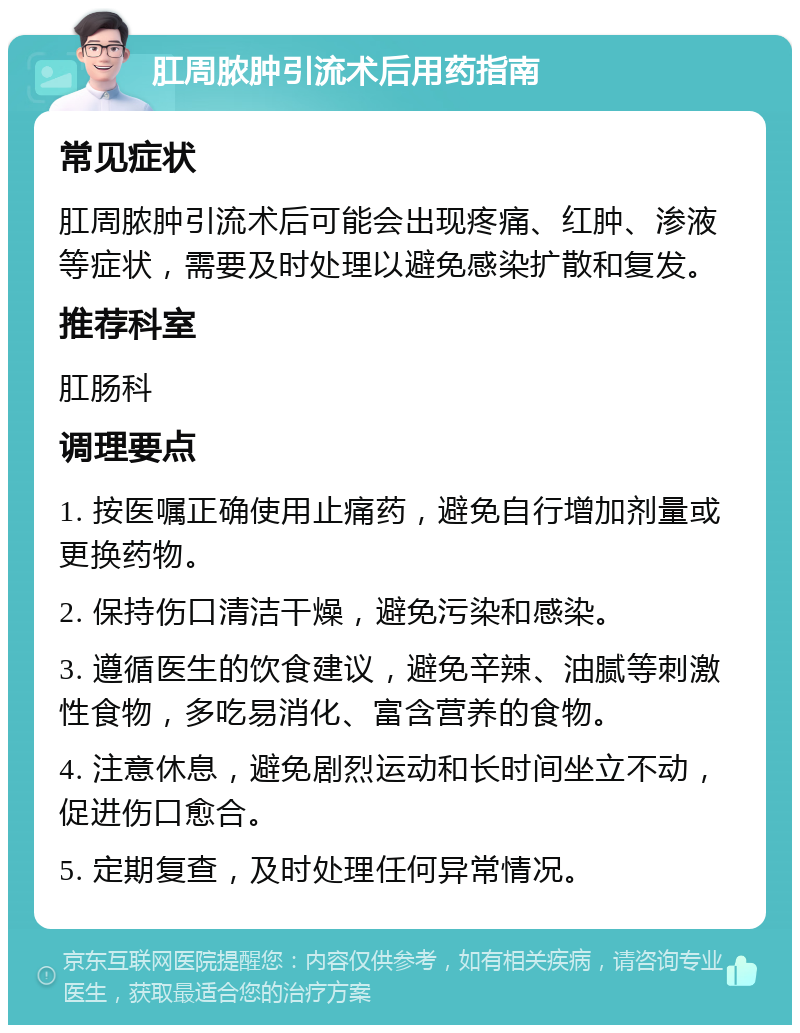 肛周脓肿引流术后用药指南 常见症状 肛周脓肿引流术后可能会出现疼痛、红肿、渗液等症状，需要及时处理以避免感染扩散和复发。 推荐科室 肛肠科 调理要点 1. 按医嘱正确使用止痛药，避免自行增加剂量或更换药物。 2. 保持伤口清洁干燥，避免污染和感染。 3. 遵循医生的饮食建议，避免辛辣、油腻等刺激性食物，多吃易消化、富含营养的食物。 4. 注意休息，避免剧烈运动和长时间坐立不动，促进伤口愈合。 5. 定期复查，及时处理任何异常情况。