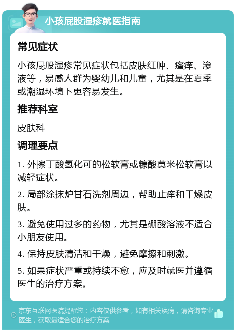 小孩屁股湿疹就医指南 常见症状 小孩屁股湿疹常见症状包括皮肤红肿、瘙痒、渗液等，易感人群为婴幼儿和儿童，尤其是在夏季或潮湿环境下更容易发生。 推荐科室 皮肤科 调理要点 1. 外擦丁酸氢化可的松软膏或糠酸莫米松软膏以减轻症状。 2. 局部涂抹炉甘石洗剂周边，帮助止痒和干燥皮肤。 3. 避免使用过多的药物，尤其是硼酸溶液不适合小朋友使用。 4. 保持皮肤清洁和干燥，避免摩擦和刺激。 5. 如果症状严重或持续不愈，应及时就医并遵循医生的治疗方案。