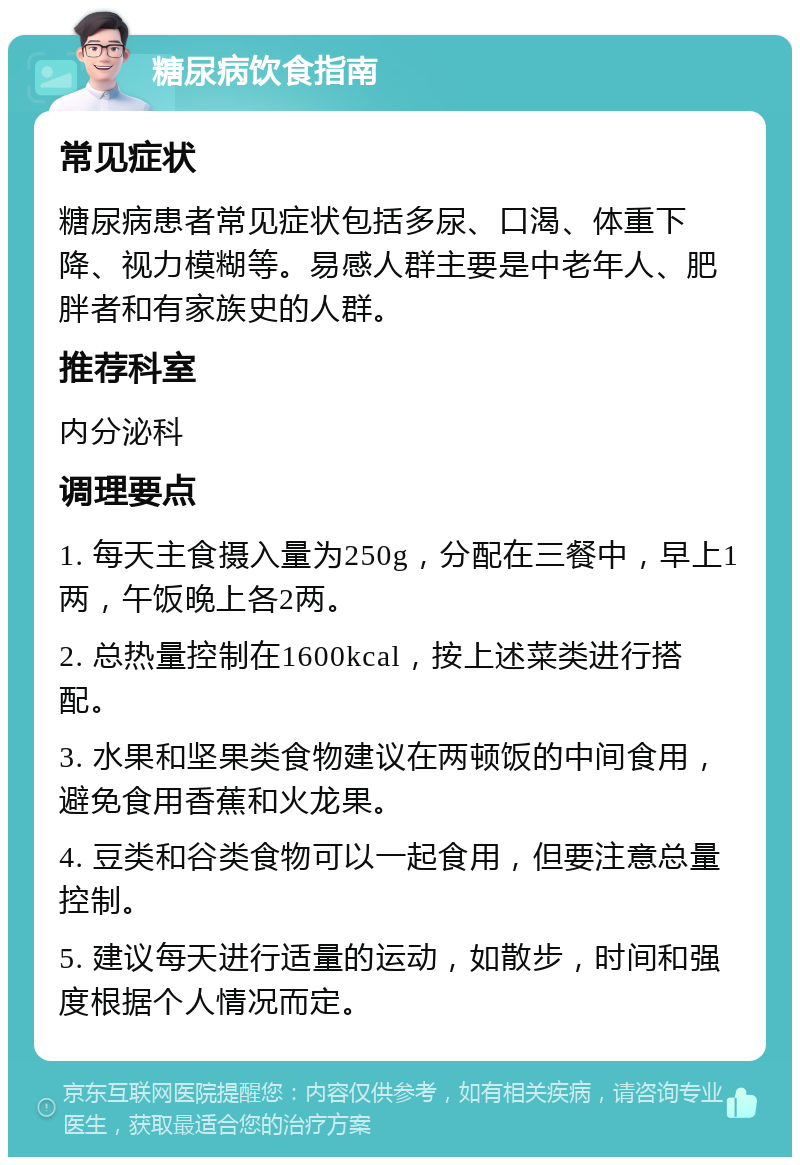 糖尿病饮食指南 常见症状 糖尿病患者常见症状包括多尿、口渴、体重下降、视力模糊等。易感人群主要是中老年人、肥胖者和有家族史的人群。 推荐科室 内分泌科 调理要点 1. 每天主食摄入量为250g，分配在三餐中，早上1两，午饭晚上各2两。 2. 总热量控制在1600kcal，按上述菜类进行搭配。 3. 水果和坚果类食物建议在两顿饭的中间食用，避免食用香蕉和火龙果。 4. 豆类和谷类食物可以一起食用，但要注意总量控制。 5. 建议每天进行适量的运动，如散步，时间和强度根据个人情况而定。