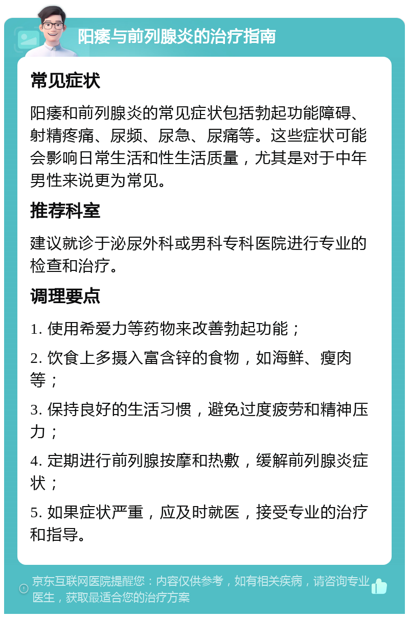 阳痿与前列腺炎的治疗指南 常见症状 阳痿和前列腺炎的常见症状包括勃起功能障碍、射精疼痛、尿频、尿急、尿痛等。这些症状可能会影响日常生活和性生活质量，尤其是对于中年男性来说更为常见。 推荐科室 建议就诊于泌尿外科或男科专科医院进行专业的检查和治疗。 调理要点 1. 使用希爱力等药物来改善勃起功能； 2. 饮食上多摄入富含锌的食物，如海鲜、瘦肉等； 3. 保持良好的生活习惯，避免过度疲劳和精神压力； 4. 定期进行前列腺按摩和热敷，缓解前列腺炎症状； 5. 如果症状严重，应及时就医，接受专业的治疗和指导。