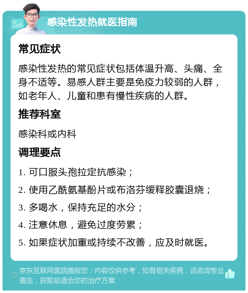 感染性发热就医指南 常见症状 感染性发热的常见症状包括体温升高、头痛、全身不适等。易感人群主要是免疫力较弱的人群，如老年人、儿童和患有慢性疾病的人群。 推荐科室 感染科或内科 调理要点 1. 可口服头孢拉定抗感染； 2. 使用乙酰氨基酚片或布洛芬缓释胶囊退烧； 3. 多喝水，保持充足的水分； 4. 注意休息，避免过度劳累； 5. 如果症状加重或持续不改善，应及时就医。