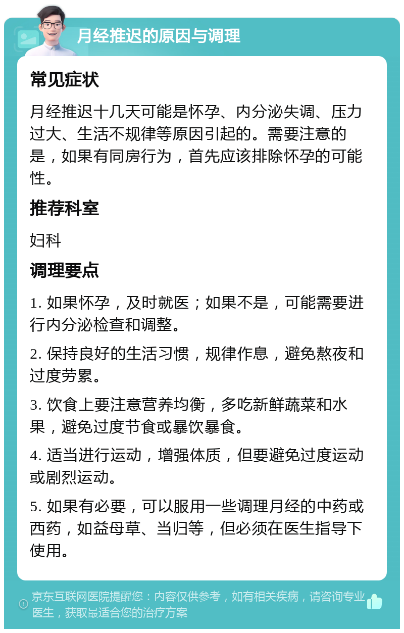 月经推迟的原因与调理 常见症状 月经推迟十几天可能是怀孕、内分泌失调、压力过大、生活不规律等原因引起的。需要注意的是，如果有同房行为，首先应该排除怀孕的可能性。 推荐科室 妇科 调理要点 1. 如果怀孕，及时就医；如果不是，可能需要进行内分泌检查和调整。 2. 保持良好的生活习惯，规律作息，避免熬夜和过度劳累。 3. 饮食上要注意营养均衡，多吃新鲜蔬菜和水果，避免过度节食或暴饮暴食。 4. 适当进行运动，增强体质，但要避免过度运动或剧烈运动。 5. 如果有必要，可以服用一些调理月经的中药或西药，如益母草、当归等，但必须在医生指导下使用。