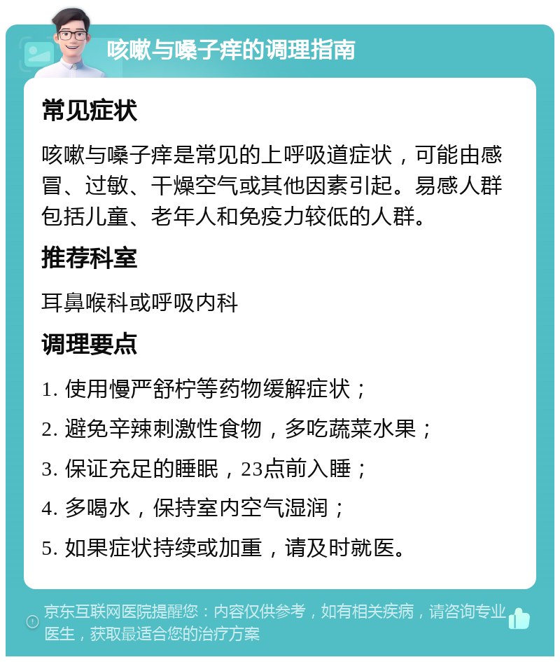 咳嗽与嗓子痒的调理指南 常见症状 咳嗽与嗓子痒是常见的上呼吸道症状，可能由感冒、过敏、干燥空气或其他因素引起。易感人群包括儿童、老年人和免疫力较低的人群。 推荐科室 耳鼻喉科或呼吸内科 调理要点 1. 使用慢严舒柠等药物缓解症状； 2. 避免辛辣刺激性食物，多吃蔬菜水果； 3. 保证充足的睡眠，23点前入睡； 4. 多喝水，保持室内空气湿润； 5. 如果症状持续或加重，请及时就医。