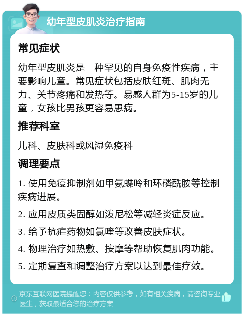 幼年型皮肌炎治疗指南 常见症状 幼年型皮肌炎是一种罕见的自身免疫性疾病，主要影响儿童。常见症状包括皮肤红斑、肌肉无力、关节疼痛和发热等。易感人群为5-15岁的儿童，女孩比男孩更容易患病。 推荐科室 儿科、皮肤科或风湿免疫科 调理要点 1. 使用免疫抑制剂如甲氨蝶呤和环磷酰胺等控制疾病进展。 2. 应用皮质类固醇如泼尼松等减轻炎症反应。 3. 给予抗疟药物如氯喹等改善皮肤症状。 4. 物理治疗如热敷、按摩等帮助恢复肌肉功能。 5. 定期复查和调整治疗方案以达到最佳疗效。