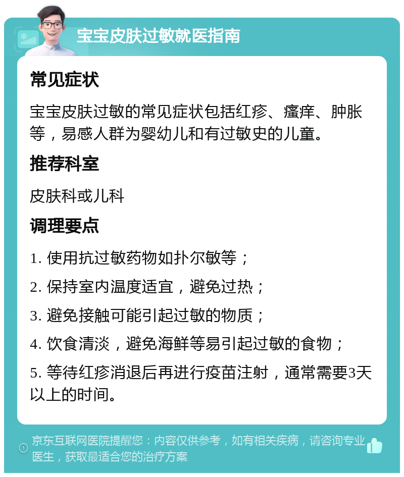 宝宝皮肤过敏就医指南 常见症状 宝宝皮肤过敏的常见症状包括红疹、瘙痒、肿胀等，易感人群为婴幼儿和有过敏史的儿童。 推荐科室 皮肤科或儿科 调理要点 1. 使用抗过敏药物如扑尔敏等； 2. 保持室内温度适宜，避免过热； 3. 避免接触可能引起过敏的物质； 4. 饮食清淡，避免海鲜等易引起过敏的食物； 5. 等待红疹消退后再进行疫苗注射，通常需要3天以上的时间。