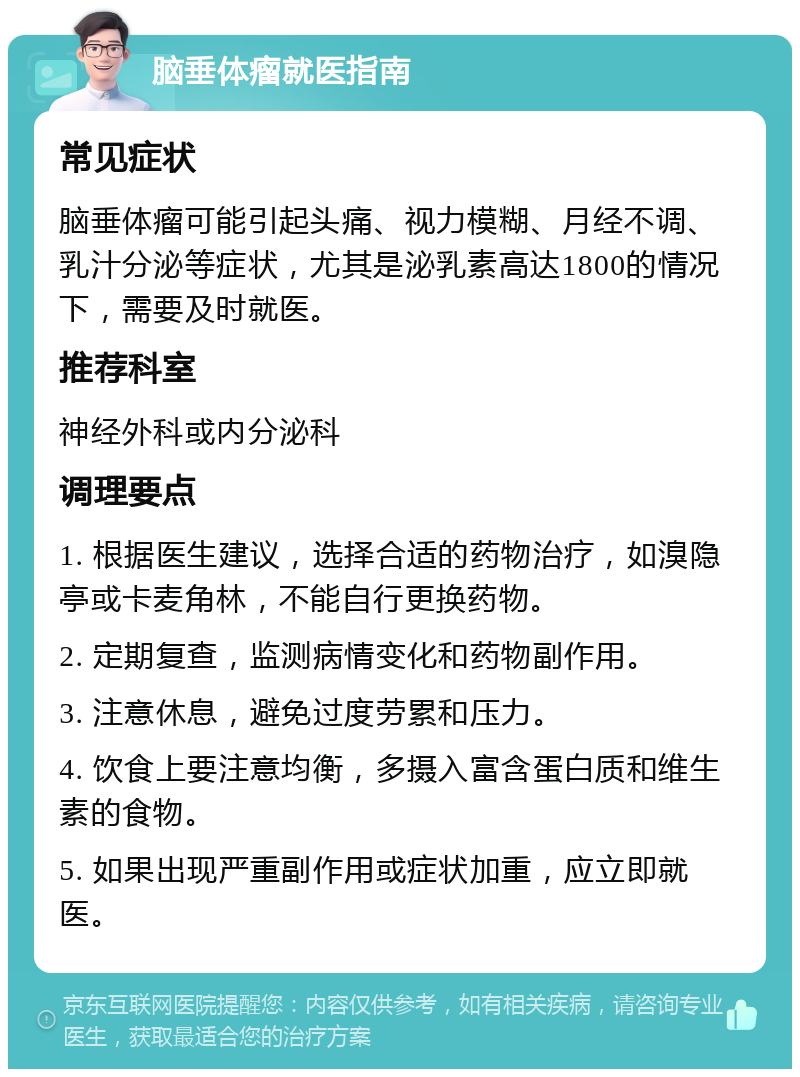 脑垂体瘤就医指南 常见症状 脑垂体瘤可能引起头痛、视力模糊、月经不调、乳汁分泌等症状，尤其是泌乳素高达1800的情况下，需要及时就医。 推荐科室 神经外科或内分泌科 调理要点 1. 根据医生建议，选择合适的药物治疗，如溴隐亭或卡麦角林，不能自行更换药物。 2. 定期复查，监测病情变化和药物副作用。 3. 注意休息，避免过度劳累和压力。 4. 饮食上要注意均衡，多摄入富含蛋白质和维生素的食物。 5. 如果出现严重副作用或症状加重，应立即就医。