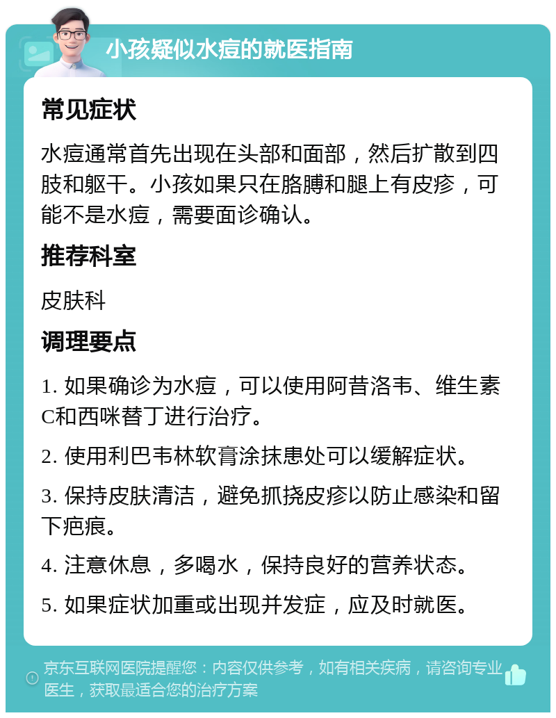 小孩疑似水痘的就医指南 常见症状 水痘通常首先出现在头部和面部，然后扩散到四肢和躯干。小孩如果只在胳膊和腿上有皮疹，可能不是水痘，需要面诊确认。 推荐科室 皮肤科 调理要点 1. 如果确诊为水痘，可以使用阿昔洛韦、维生素C和西咪替丁进行治疗。 2. 使用利巴韦林软膏涂抹患处可以缓解症状。 3. 保持皮肤清洁，避免抓挠皮疹以防止感染和留下疤痕。 4. 注意休息，多喝水，保持良好的营养状态。 5. 如果症状加重或出现并发症，应及时就医。