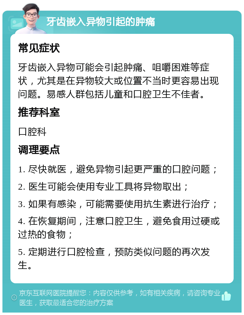 牙齿嵌入异物引起的肿痛 常见症状 牙齿嵌入异物可能会引起肿痛、咀嚼困难等症状，尤其是在异物较大或位置不当时更容易出现问题。易感人群包括儿童和口腔卫生不佳者。 推荐科室 口腔科 调理要点 1. 尽快就医，避免异物引起更严重的口腔问题； 2. 医生可能会使用专业工具将异物取出； 3. 如果有感染，可能需要使用抗生素进行治疗； 4. 在恢复期间，注意口腔卫生，避免食用过硬或过热的食物； 5. 定期进行口腔检查，预防类似问题的再次发生。