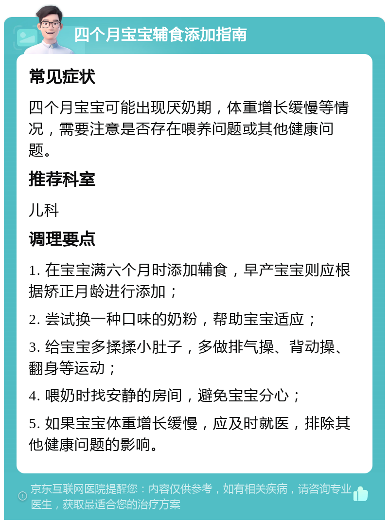 四个月宝宝辅食添加指南 常见症状 四个月宝宝可能出现厌奶期，体重增长缓慢等情况，需要注意是否存在喂养问题或其他健康问题。 推荐科室 儿科 调理要点 1. 在宝宝满六个月时添加辅食，早产宝宝则应根据矫正月龄进行添加； 2. 尝试换一种口味的奶粉，帮助宝宝适应； 3. 给宝宝多揉揉小肚子，多做排气操、背动操、翻身等运动； 4. 喂奶时找安静的房间，避免宝宝分心； 5. 如果宝宝体重增长缓慢，应及时就医，排除其他健康问题的影响。