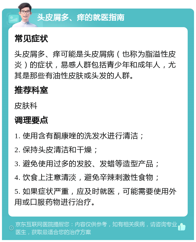 头皮屑多、痒的就医指南 常见症状 头皮屑多、痒可能是头皮屑病（也称为脂溢性皮炎）的症状，易感人群包括青少年和成年人，尤其是那些有油性皮肤或头发的人群。 推荐科室 皮肤科 调理要点 1. 使用含有酮康唑的洗发水进行清洁； 2. 保持头皮清洁和干燥； 3. 避免使用过多的发胶、发蜡等造型产品； 4. 饮食上注意清淡，避免辛辣刺激性食物； 5. 如果症状严重，应及时就医，可能需要使用外用或口服药物进行治疗。