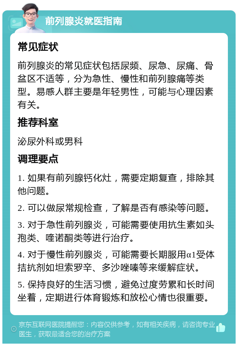 前列腺炎就医指南 常见症状 前列腺炎的常见症状包括尿频、尿急、尿痛、骨盆区不适等，分为急性、慢性和前列腺痛等类型。易感人群主要是年轻男性，可能与心理因素有关。 推荐科室 泌尿外科或男科 调理要点 1. 如果有前列腺钙化灶，需要定期复查，排除其他问题。 2. 可以做尿常规检查，了解是否有感染等问题。 3. 对于急性前列腺炎，可能需要使用抗生素如头孢类、喹诺酮类等进行治疗。 4. 对于慢性前列腺炎，可能需要长期服用α1受体拮抗剂如坦索罗辛、多沙唑嗪等来缓解症状。 5. 保持良好的生活习惯，避免过度劳累和长时间坐着，定期进行体育锻炼和放松心情也很重要。