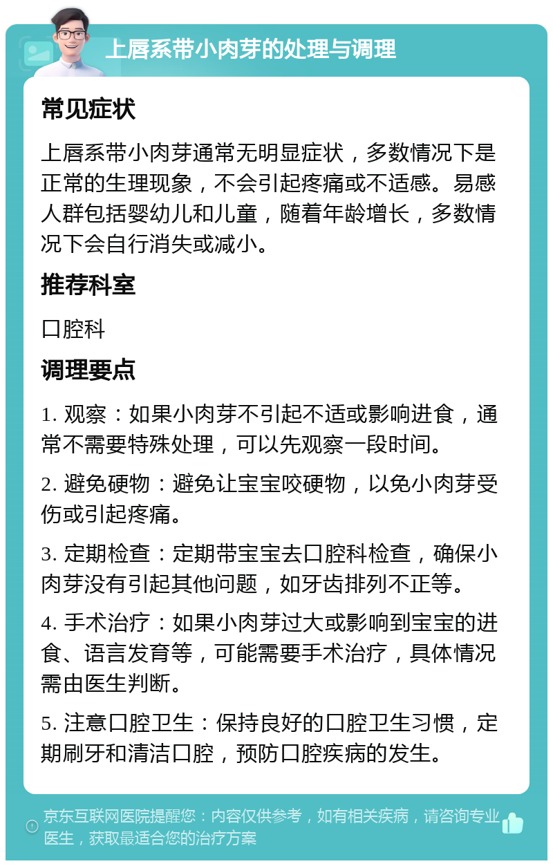 上唇系带小肉芽的处理与调理 常见症状 上唇系带小肉芽通常无明显症状，多数情况下是正常的生理现象，不会引起疼痛或不适感。易感人群包括婴幼儿和儿童，随着年龄增长，多数情况下会自行消失或减小。 推荐科室 口腔科 调理要点 1. 观察：如果小肉芽不引起不适或影响进食，通常不需要特殊处理，可以先观察一段时间。 2. 避免硬物：避免让宝宝咬硬物，以免小肉芽受伤或引起疼痛。 3. 定期检查：定期带宝宝去口腔科检查，确保小肉芽没有引起其他问题，如牙齿排列不正等。 4. 手术治疗：如果小肉芽过大或影响到宝宝的进食、语言发育等，可能需要手术治疗，具体情况需由医生判断。 5. 注意口腔卫生：保持良好的口腔卫生习惯，定期刷牙和清洁口腔，预防口腔疾病的发生。