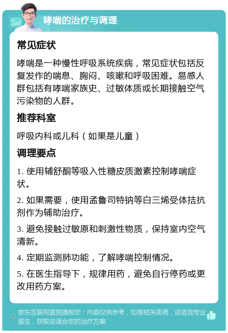 哮喘的治疗与调理 常见症状 哮喘是一种慢性呼吸系统疾病，常见症状包括反复发作的喘息、胸闷、咳嗽和呼吸困难。易感人群包括有哮喘家族史、过敏体质或长期接触空气污染物的人群。 推荐科室 呼吸内科或儿科（如果是儿童） 调理要点 1. 使用辅舒酮等吸入性糖皮质激素控制哮喘症状。 2. 如果需要，使用孟鲁司特钠等白三烯受体拮抗剂作为辅助治疗。 3. 避免接触过敏原和刺激性物质，保持室内空气清新。 4. 定期监测肺功能，了解哮喘控制情况。 5. 在医生指导下，规律用药，避免自行停药或更改用药方案。