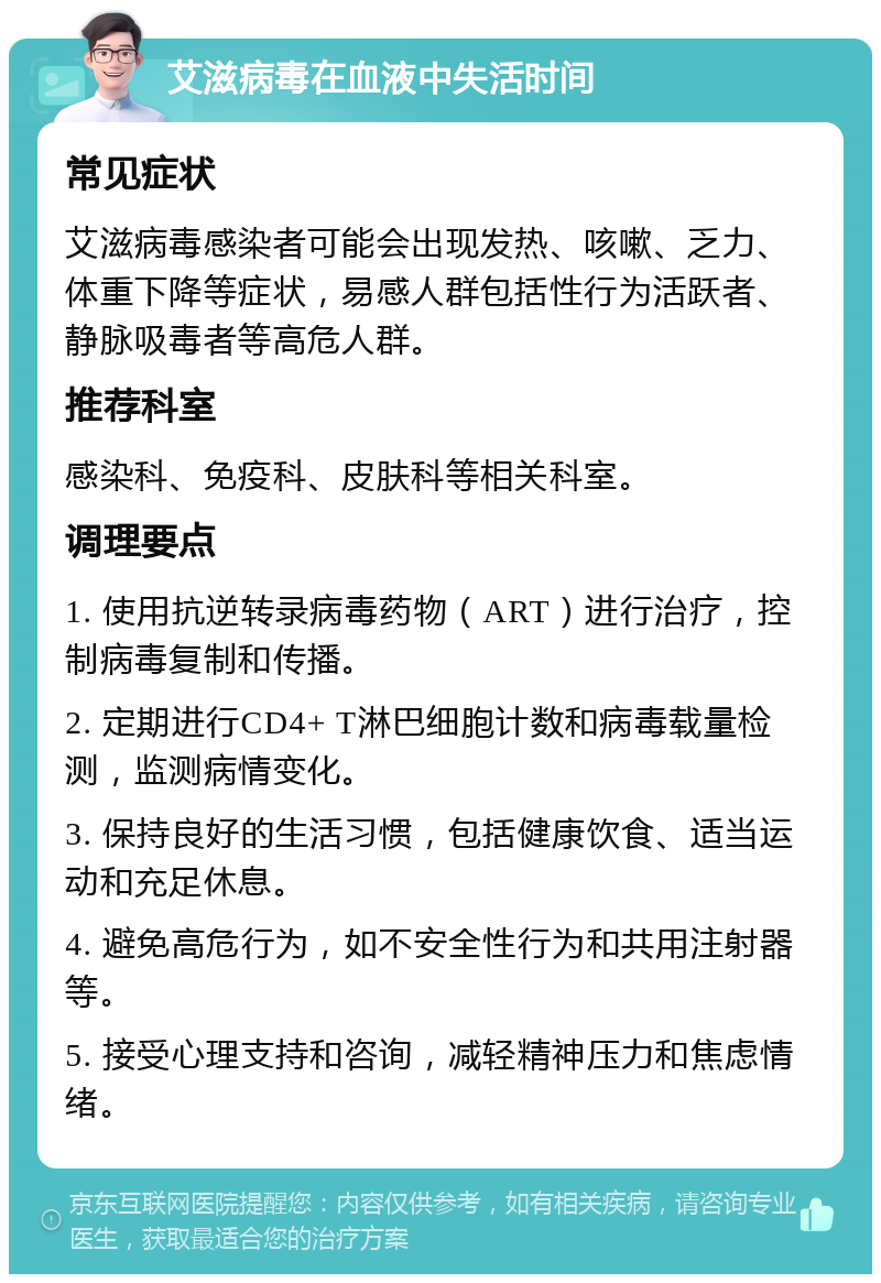 艾滋病毒在血液中失活时间 常见症状 艾滋病毒感染者可能会出现发热、咳嗽、乏力、体重下降等症状，易感人群包括性行为活跃者、静脉吸毒者等高危人群。 推荐科室 感染科、免疫科、皮肤科等相关科室。 调理要点 1. 使用抗逆转录病毒药物（ART）进行治疗，控制病毒复制和传播。 2. 定期进行CD4+ T淋巴细胞计数和病毒载量检测，监测病情变化。 3. 保持良好的生活习惯，包括健康饮食、适当运动和充足休息。 4. 避免高危行为，如不安全性行为和共用注射器等。 5. 接受心理支持和咨询，减轻精神压力和焦虑情绪。