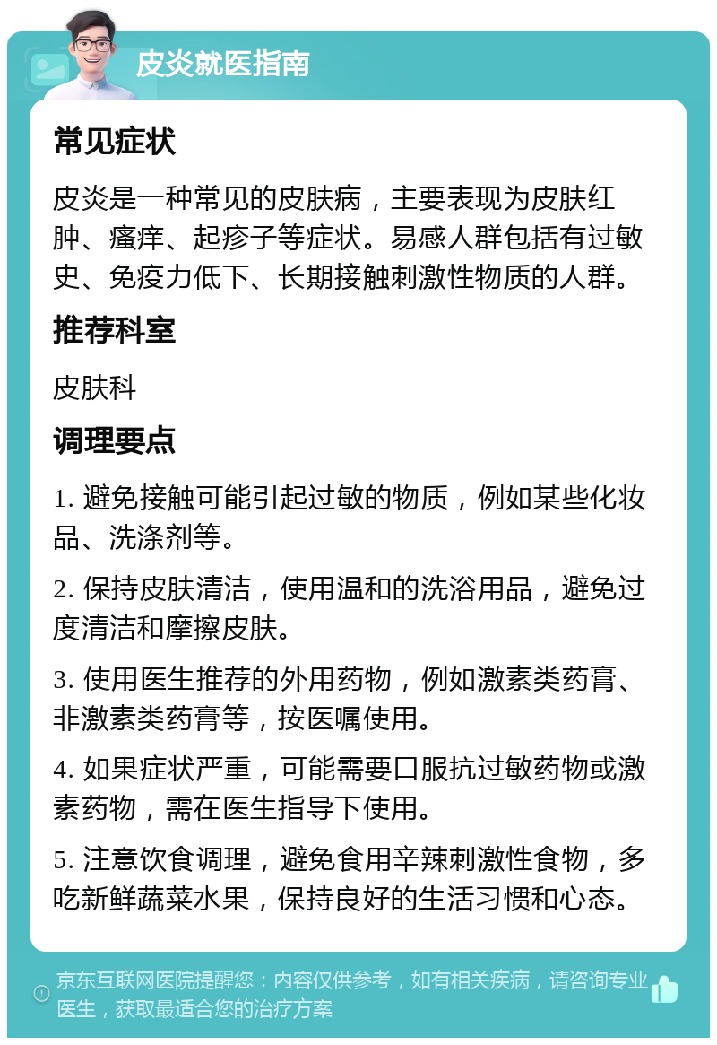 皮炎就医指南 常见症状 皮炎是一种常见的皮肤病，主要表现为皮肤红肿、瘙痒、起疹子等症状。易感人群包括有过敏史、免疫力低下、长期接触刺激性物质的人群。 推荐科室 皮肤科 调理要点 1. 避免接触可能引起过敏的物质，例如某些化妆品、洗涤剂等。 2. 保持皮肤清洁，使用温和的洗浴用品，避免过度清洁和摩擦皮肤。 3. 使用医生推荐的外用药物，例如激素类药膏、非激素类药膏等，按医嘱使用。 4. 如果症状严重，可能需要口服抗过敏药物或激素药物，需在医生指导下使用。 5. 注意饮食调理，避免食用辛辣刺激性食物，多吃新鲜蔬菜水果，保持良好的生活习惯和心态。