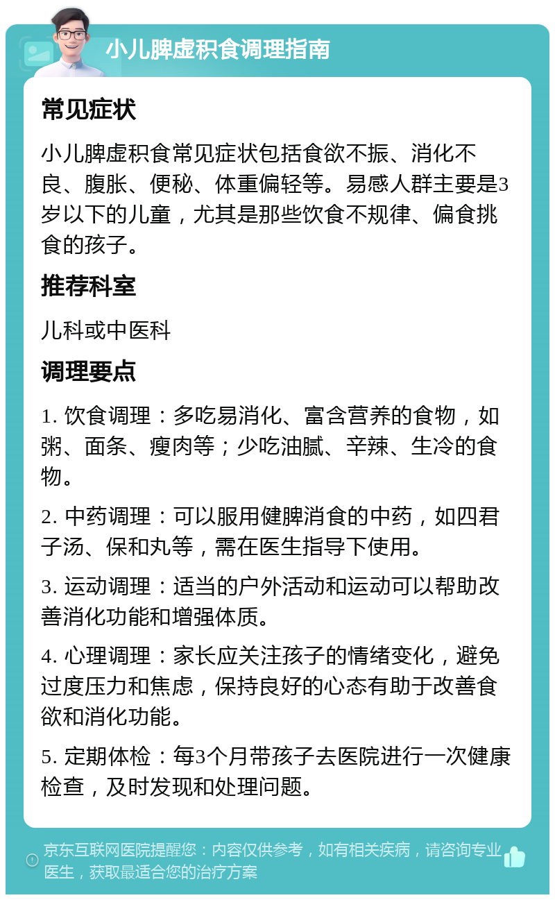 小儿脾虚积食调理指南 常见症状 小儿脾虚积食常见症状包括食欲不振、消化不良、腹胀、便秘、体重偏轻等。易感人群主要是3岁以下的儿童，尤其是那些饮食不规律、偏食挑食的孩子。 推荐科室 儿科或中医科 调理要点 1. 饮食调理：多吃易消化、富含营养的食物，如粥、面条、瘦肉等；少吃油腻、辛辣、生冷的食物。 2. 中药调理：可以服用健脾消食的中药，如四君子汤、保和丸等，需在医生指导下使用。 3. 运动调理：适当的户外活动和运动可以帮助改善消化功能和增强体质。 4. 心理调理：家长应关注孩子的情绪变化，避免过度压力和焦虑，保持良好的心态有助于改善食欲和消化功能。 5. 定期体检：每3个月带孩子去医院进行一次健康检查，及时发现和处理问题。