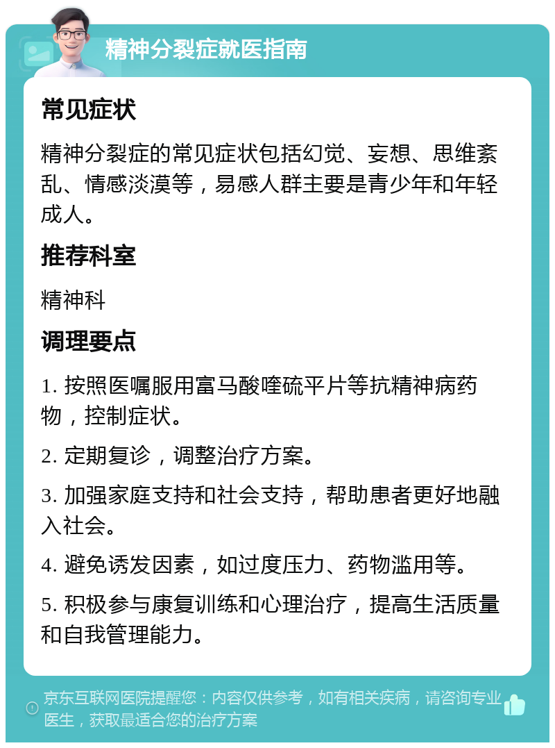 精神分裂症就医指南 常见症状 精神分裂症的常见症状包括幻觉、妄想、思维紊乱、情感淡漠等，易感人群主要是青少年和年轻成人。 推荐科室 精神科 调理要点 1. 按照医嘱服用富马酸喹硫平片等抗精神病药物，控制症状。 2. 定期复诊，调整治疗方案。 3. 加强家庭支持和社会支持，帮助患者更好地融入社会。 4. 避免诱发因素，如过度压力、药物滥用等。 5. 积极参与康复训练和心理治疗，提高生活质量和自我管理能力。