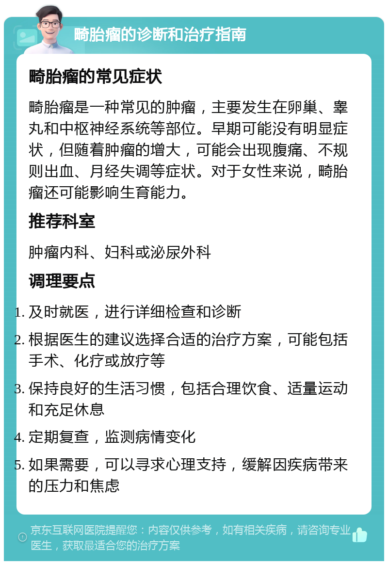 畸胎瘤的诊断和治疗指南 畸胎瘤的常见症状 畸胎瘤是一种常见的肿瘤，主要发生在卵巢、睾丸和中枢神经系统等部位。早期可能没有明显症状，但随着肿瘤的增大，可能会出现腹痛、不规则出血、月经失调等症状。对于女性来说，畸胎瘤还可能影响生育能力。 推荐科室 肿瘤内科、妇科或泌尿外科 调理要点 及时就医，进行详细检查和诊断 根据医生的建议选择合适的治疗方案，可能包括手术、化疗或放疗等 保持良好的生活习惯，包括合理饮食、适量运动和充足休息 定期复查，监测病情变化 如果需要，可以寻求心理支持，缓解因疾病带来的压力和焦虑