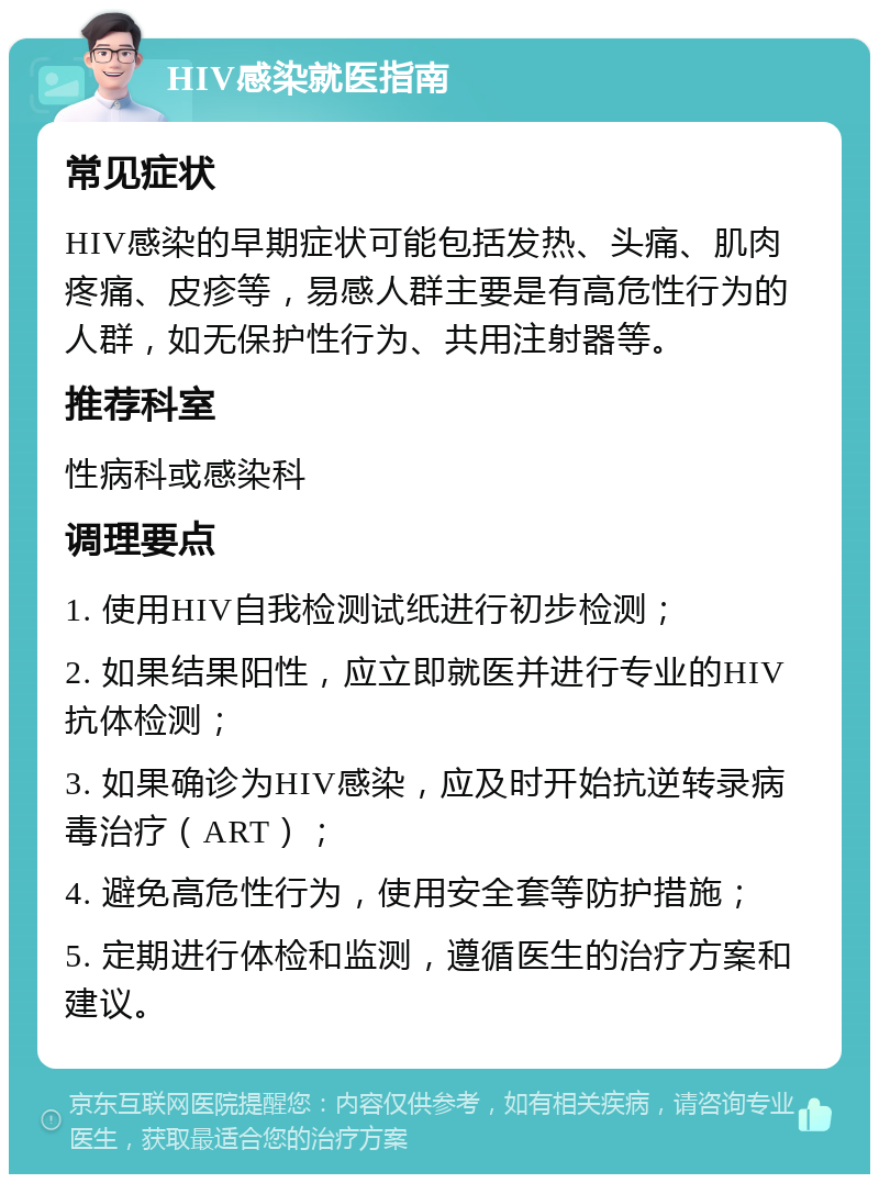 HIV感染就医指南 常见症状 HIV感染的早期症状可能包括发热、头痛、肌肉疼痛、皮疹等，易感人群主要是有高危性行为的人群，如无保护性行为、共用注射器等。 推荐科室 性病科或感染科 调理要点 1. 使用HIV自我检测试纸进行初步检测； 2. 如果结果阳性，应立即就医并进行专业的HIV抗体检测； 3. 如果确诊为HIV感染，应及时开始抗逆转录病毒治疗（ART）； 4. 避免高危性行为，使用安全套等防护措施； 5. 定期进行体检和监测，遵循医生的治疗方案和建议。