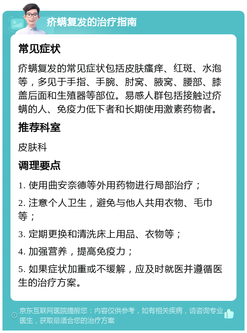 疥螨复发的治疗指南 常见症状 疥螨复发的常见症状包括皮肤瘙痒、红斑、水泡等，多见于手指、手腕、肘窝、腋窝、腰部、膝盖后面和生殖器等部位。易感人群包括接触过疥螨的人、免疫力低下者和长期使用激素药物者。 推荐科室 皮肤科 调理要点 1. 使用曲安奈德等外用药物进行局部治疗； 2. 注意个人卫生，避免与他人共用衣物、毛巾等； 3. 定期更换和清洗床上用品、衣物等； 4. 加强营养，提高免疫力； 5. 如果症状加重或不缓解，应及时就医并遵循医生的治疗方案。