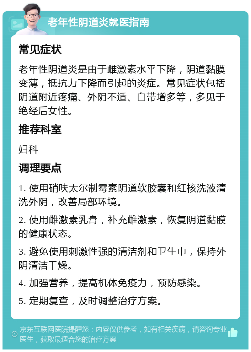 老年性阴道炎就医指南 常见症状 老年性阴道炎是由于雌激素水平下降，阴道黏膜变薄，抵抗力下降而引起的炎症。常见症状包括阴道附近疼痛、外阴不适、白带增多等，多见于绝经后女性。 推荐科室 妇科 调理要点 1. 使用硝呋太尔制霉素阴道软胶囊和红核洗液清洗外阴，改善局部环境。 2. 使用雌激素乳膏，补充雌激素，恢复阴道黏膜的健康状态。 3. 避免使用刺激性强的清洁剂和卫生巾，保持外阴清洁干燥。 4. 加强营养，提高机体免疫力，预防感染。 5. 定期复查，及时调整治疗方案。