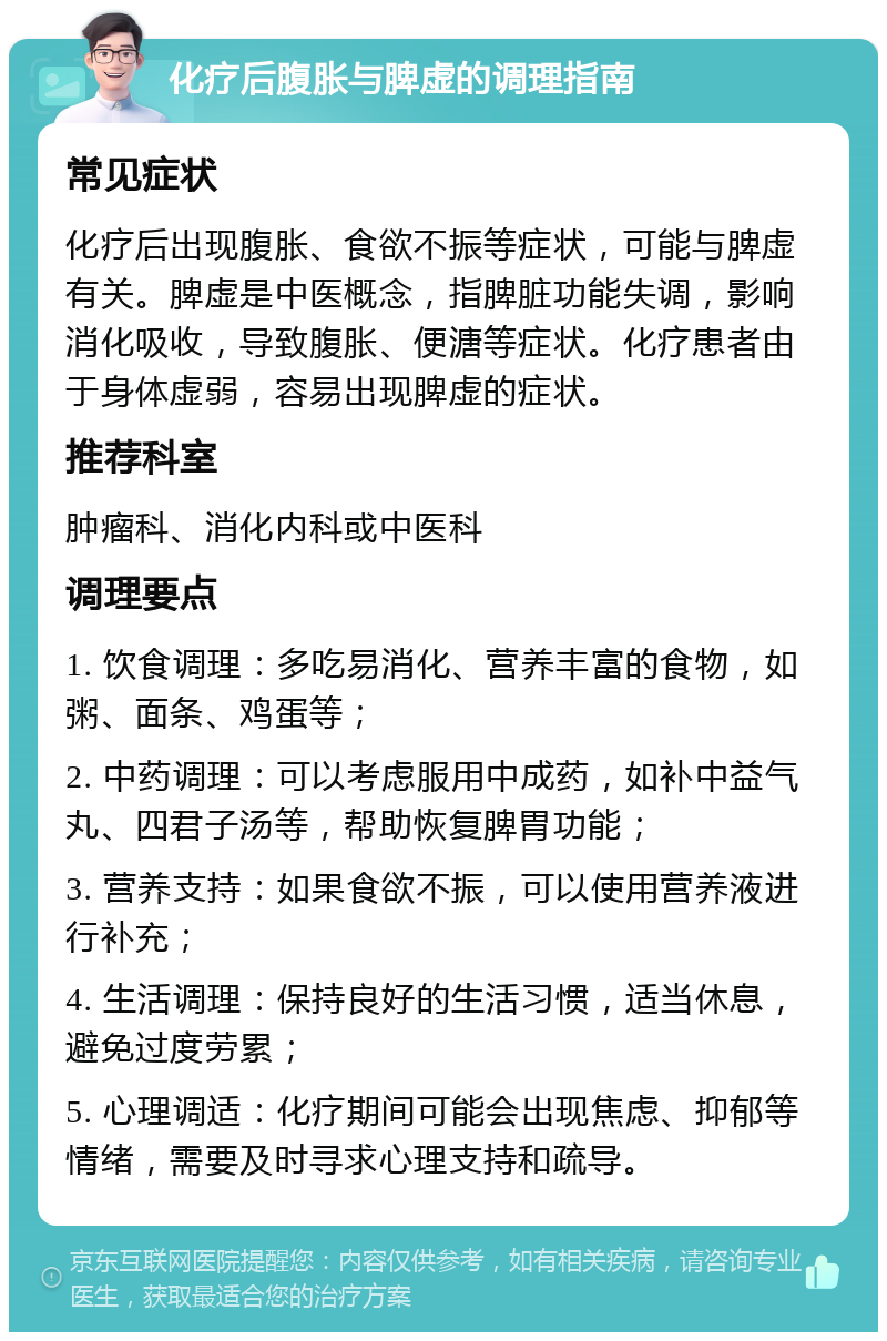 化疗后腹胀与脾虚的调理指南 常见症状 化疗后出现腹胀、食欲不振等症状，可能与脾虚有关。脾虚是中医概念，指脾脏功能失调，影响消化吸收，导致腹胀、便溏等症状。化疗患者由于身体虚弱，容易出现脾虚的症状。 推荐科室 肿瘤科、消化内科或中医科 调理要点 1. 饮食调理：多吃易消化、营养丰富的食物，如粥、面条、鸡蛋等； 2. 中药调理：可以考虑服用中成药，如补中益气丸、四君子汤等，帮助恢复脾胃功能； 3. 营养支持：如果食欲不振，可以使用营养液进行补充； 4. 生活调理：保持良好的生活习惯，适当休息，避免过度劳累； 5. 心理调适：化疗期间可能会出现焦虑、抑郁等情绪，需要及时寻求心理支持和疏导。