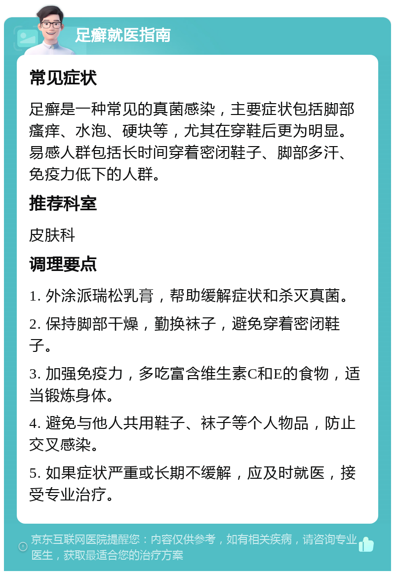 足癣就医指南 常见症状 足癣是一种常见的真菌感染，主要症状包括脚部瘙痒、水泡、硬块等，尤其在穿鞋后更为明显。易感人群包括长时间穿着密闭鞋子、脚部多汗、免疫力低下的人群。 推荐科室 皮肤科 调理要点 1. 外涂派瑞松乳膏，帮助缓解症状和杀灭真菌。 2. 保持脚部干燥，勤换袜子，避免穿着密闭鞋子。 3. 加强免疫力，多吃富含维生素C和E的食物，适当锻炼身体。 4. 避免与他人共用鞋子、袜子等个人物品，防止交叉感染。 5. 如果症状严重或长期不缓解，应及时就医，接受专业治疗。