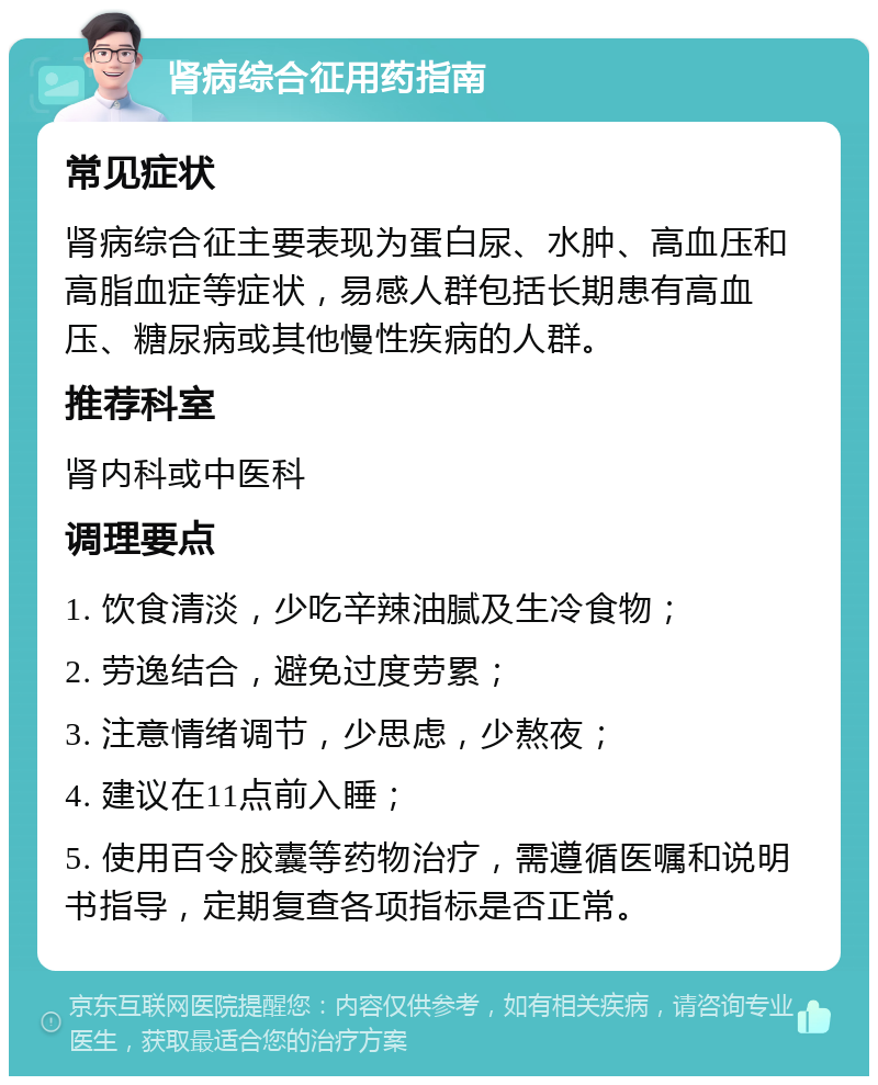 肾病综合征用药指南 常见症状 肾病综合征主要表现为蛋白尿、水肿、高血压和高脂血症等症状，易感人群包括长期患有高血压、糖尿病或其他慢性疾病的人群。 推荐科室 肾内科或中医科 调理要点 1. 饮食清淡，少吃辛辣油腻及生冷食物； 2. 劳逸结合，避免过度劳累； 3. 注意情绪调节，少思虑，少熬夜； 4. 建议在11点前入睡； 5. 使用百令胶囊等药物治疗，需遵循医嘱和说明书指导，定期复查各项指标是否正常。