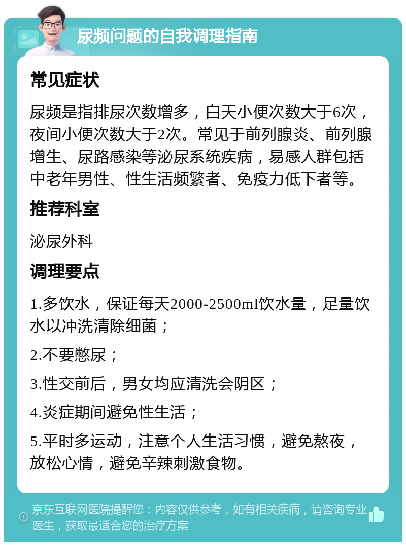 尿频问题的自我调理指南 常见症状 尿频是指排尿次数增多，白天小便次数大于6次，夜间小便次数大于2次。常见于前列腺炎、前列腺增生、尿路感染等泌尿系统疾病，易感人群包括中老年男性、性生活频繁者、免疫力低下者等。 推荐科室 泌尿外科 调理要点 1.多饮水，保证每天2000-2500ml饮水量，足量饮水以冲洗清除细菌； 2.不要憋尿； 3.性交前后，男女均应清洗会阴区； 4.炎症期间避免性生活； 5.平时多运动，注意个人生活习惯，避免熬夜，放松心情，避免辛辣刺激食物。