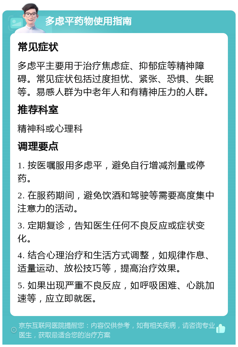 多虑平药物使用指南 常见症状 多虑平主要用于治疗焦虑症、抑郁症等精神障碍。常见症状包括过度担忧、紧张、恐惧、失眠等。易感人群为中老年人和有精神压力的人群。 推荐科室 精神科或心理科 调理要点 1. 按医嘱服用多虑平，避免自行增减剂量或停药。 2. 在服药期间，避免饮酒和驾驶等需要高度集中注意力的活动。 3. 定期复诊，告知医生任何不良反应或症状变化。 4. 结合心理治疗和生活方式调整，如规律作息、适量运动、放松技巧等，提高治疗效果。 5. 如果出现严重不良反应，如呼吸困难、心跳加速等，应立即就医。