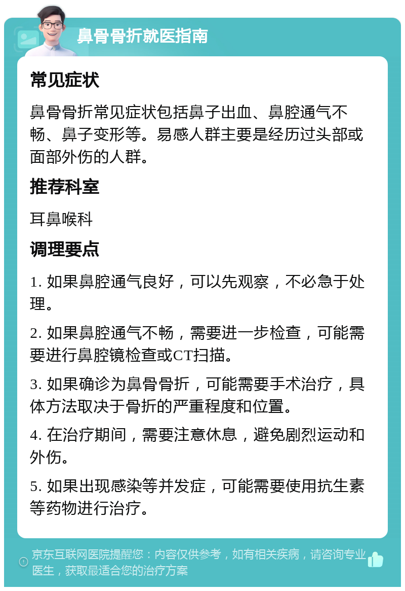 鼻骨骨折就医指南 常见症状 鼻骨骨折常见症状包括鼻子出血、鼻腔通气不畅、鼻子变形等。易感人群主要是经历过头部或面部外伤的人群。 推荐科室 耳鼻喉科 调理要点 1. 如果鼻腔通气良好，可以先观察，不必急于处理。 2. 如果鼻腔通气不畅，需要进一步检查，可能需要进行鼻腔镜检查或CT扫描。 3. 如果确诊为鼻骨骨折，可能需要手术治疗，具体方法取决于骨折的严重程度和位置。 4. 在治疗期间，需要注意休息，避免剧烈运动和外伤。 5. 如果出现感染等并发症，可能需要使用抗生素等药物进行治疗。