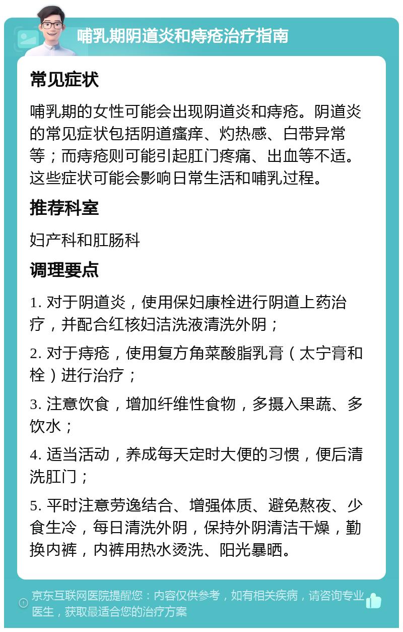 哺乳期阴道炎和痔疮治疗指南 常见症状 哺乳期的女性可能会出现阴道炎和痔疮。阴道炎的常见症状包括阴道瘙痒、灼热感、白带异常等；而痔疮则可能引起肛门疼痛、出血等不适。这些症状可能会影响日常生活和哺乳过程。 推荐科室 妇产科和肛肠科 调理要点 1. 对于阴道炎，使用保妇康栓进行阴道上药治疗，并配合红核妇洁洗液清洗外阴； 2. 对于痔疮，使用复方角菜酸脂乳膏（太宁膏和栓）进行治疗； 3. 注意饮食，增加纤维性食物，多摄入果蔬、多饮水； 4. 适当活动，养成每天定时大便的习惯，便后清洗肛门； 5. 平时注意劳逸结合、增强体质、避免熬夜、少食生冷，每日清洗外阴，保持外阴清洁干燥，勤换内裤，内裤用热水烫洗、阳光暴晒。