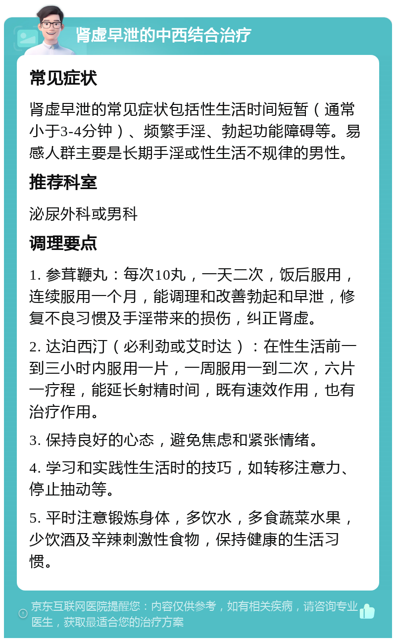 肾虚早泄的中西结合治疗 常见症状 肾虚早泄的常见症状包括性生活时间短暂（通常小于3-4分钟）、频繁手淫、勃起功能障碍等。易感人群主要是长期手淫或性生活不规律的男性。 推荐科室 泌尿外科或男科 调理要点 1. 参茸鞭丸：每次10丸，一天二次，饭后服用，连续服用一个月，能调理和改善勃起和早泄，修复不良习惯及手淫带来的损伤，纠正肾虚。 2. 达泊西汀（必利劲或艾时达）：在性生活前一到三小时内服用一片，一周服用一到二次，六片一疗程，能延长射精时间，既有速效作用，也有治疗作用。 3. 保持良好的心态，避免焦虑和紧张情绪。 4. 学习和实践性生活时的技巧，如转移注意力、停止抽动等。 5. 平时注意锻炼身体，多饮水，多食蔬菜水果，少饮酒及辛辣刺激性食物，保持健康的生活习惯。