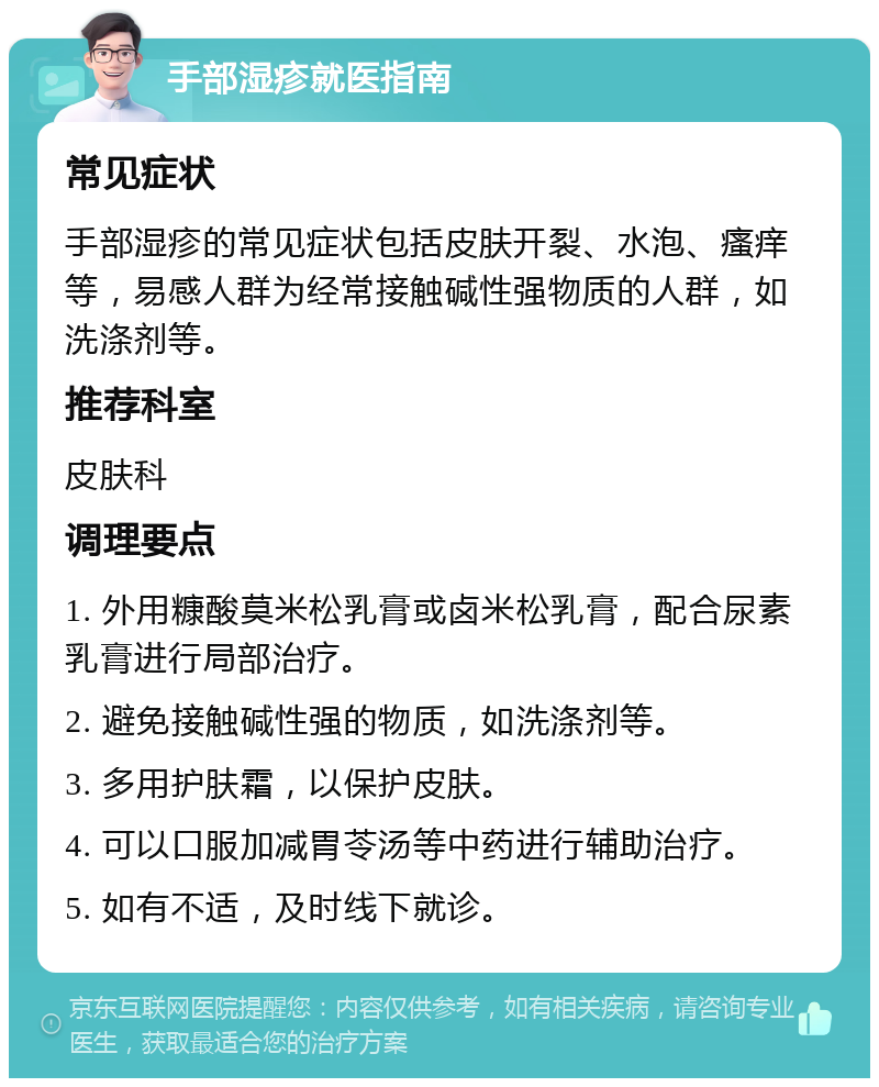 手部湿疹就医指南 常见症状 手部湿疹的常见症状包括皮肤开裂、水泡、瘙痒等，易感人群为经常接触碱性强物质的人群，如洗涤剂等。 推荐科室 皮肤科 调理要点 1. 外用糠酸莫米松乳膏或卤米松乳膏，配合尿素乳膏进行局部治疗。 2. 避免接触碱性强的物质，如洗涤剂等。 3. 多用护肤霜，以保护皮肤。 4. 可以口服加减胃苓汤等中药进行辅助治疗。 5. 如有不适，及时线下就诊。