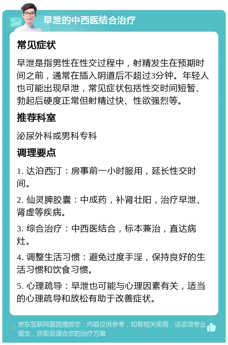 早泄的中西医结合治疗 常见症状 早泄是指男性在性交过程中，射精发生在预期时间之前，通常在插入阴道后不超过3分钟。年轻人也可能出现早泄，常见症状包括性交时间短暂、勃起后硬度正常但射精过快、性欲强烈等。 推荐科室 泌尿外科或男科专科 调理要点 1. 达泊西汀：房事前一小时服用，延长性交时间。 2. 仙灵脾胶囊：中成药，补肾壮阳，治疗早泄、肾虚等疾病。 3. 综合治疗：中西医结合，标本兼治，直达病灶。 4. 调整生活习惯：避免过度手淫，保持良好的生活习惯和饮食习惯。 5. 心理疏导：早泄也可能与心理因素有关，适当的心理疏导和放松有助于改善症状。