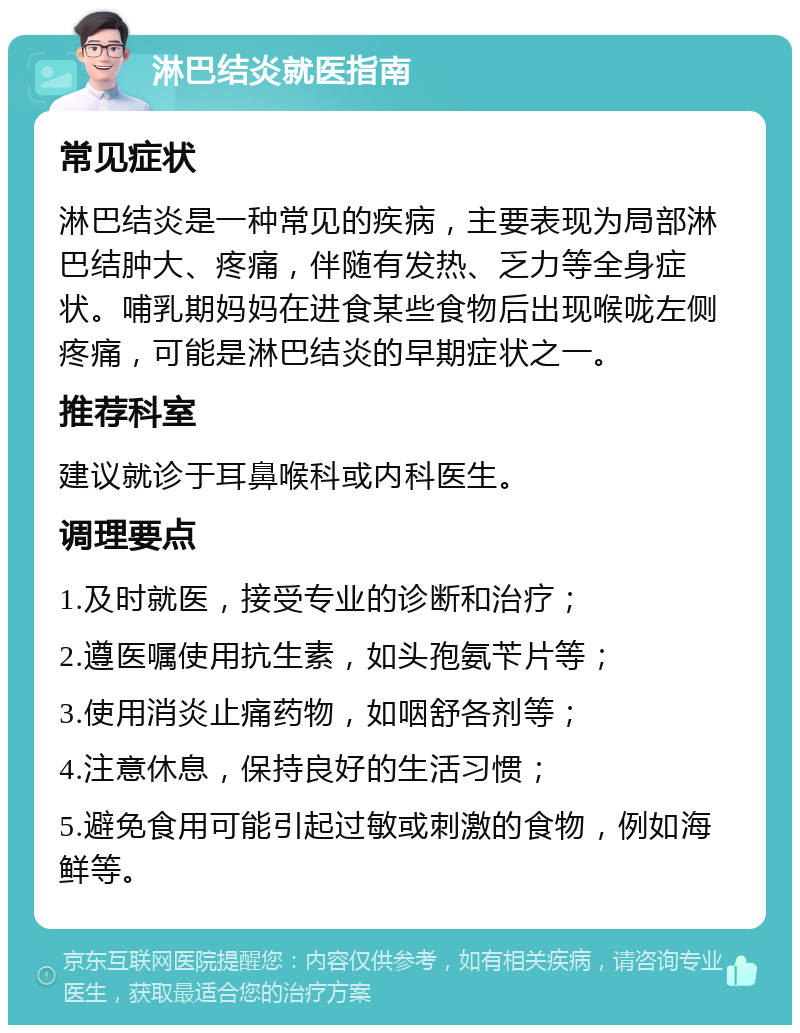 淋巴结炎就医指南 常见症状 淋巴结炎是一种常见的疾病，主要表现为局部淋巴结肿大、疼痛，伴随有发热、乏力等全身症状。哺乳期妈妈在进食某些食物后出现喉咙左侧疼痛，可能是淋巴结炎的早期症状之一。 推荐科室 建议就诊于耳鼻喉科或内科医生。 调理要点 1.及时就医，接受专业的诊断和治疗； 2.遵医嘱使用抗生素，如头孢氨苄片等； 3.使用消炎止痛药物，如咽舒各剂等； 4.注意休息，保持良好的生活习惯； 5.避免食用可能引起过敏或刺激的食物，例如海鲜等。