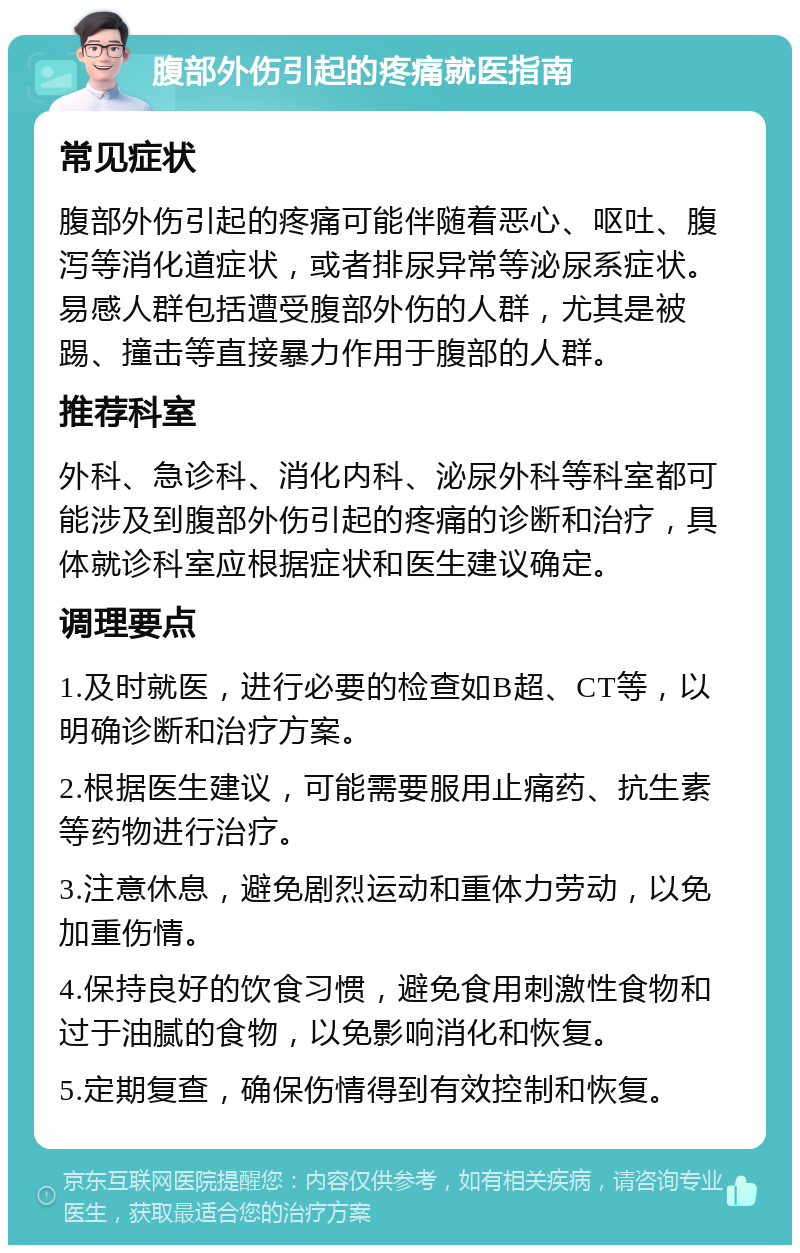 腹部外伤引起的疼痛就医指南 常见症状 腹部外伤引起的疼痛可能伴随着恶心、呕吐、腹泻等消化道症状，或者排尿异常等泌尿系症状。易感人群包括遭受腹部外伤的人群，尤其是被踢、撞击等直接暴力作用于腹部的人群。 推荐科室 外科、急诊科、消化内科、泌尿外科等科室都可能涉及到腹部外伤引起的疼痛的诊断和治疗，具体就诊科室应根据症状和医生建议确定。 调理要点 1.及时就医，进行必要的检查如B超、CT等，以明确诊断和治疗方案。 2.根据医生建议，可能需要服用止痛药、抗生素等药物进行治疗。 3.注意休息，避免剧烈运动和重体力劳动，以免加重伤情。 4.保持良好的饮食习惯，避免食用刺激性食物和过于油腻的食物，以免影响消化和恢复。 5.定期复查，确保伤情得到有效控制和恢复。