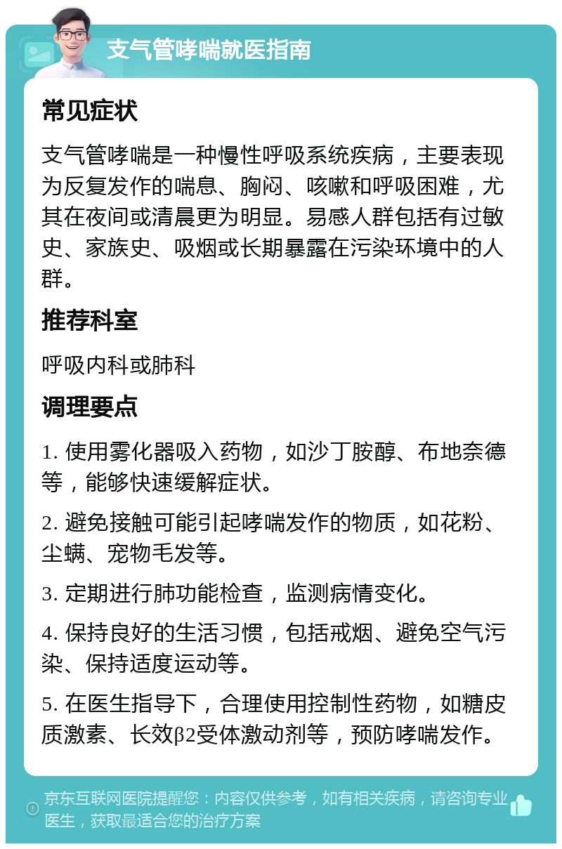 支气管哮喘就医指南 常见症状 支气管哮喘是一种慢性呼吸系统疾病，主要表现为反复发作的喘息、胸闷、咳嗽和呼吸困难，尤其在夜间或清晨更为明显。易感人群包括有过敏史、家族史、吸烟或长期暴露在污染环境中的人群。 推荐科室 呼吸内科或肺科 调理要点 1. 使用雾化器吸入药物，如沙丁胺醇、布地奈德等，能够快速缓解症状。 2. 避免接触可能引起哮喘发作的物质，如花粉、尘螨、宠物毛发等。 3. 定期进行肺功能检查，监测病情变化。 4. 保持良好的生活习惯，包括戒烟、避免空气污染、保持适度运动等。 5. 在医生指导下，合理使用控制性药物，如糖皮质激素、长效β2受体激动剂等，预防哮喘发作。