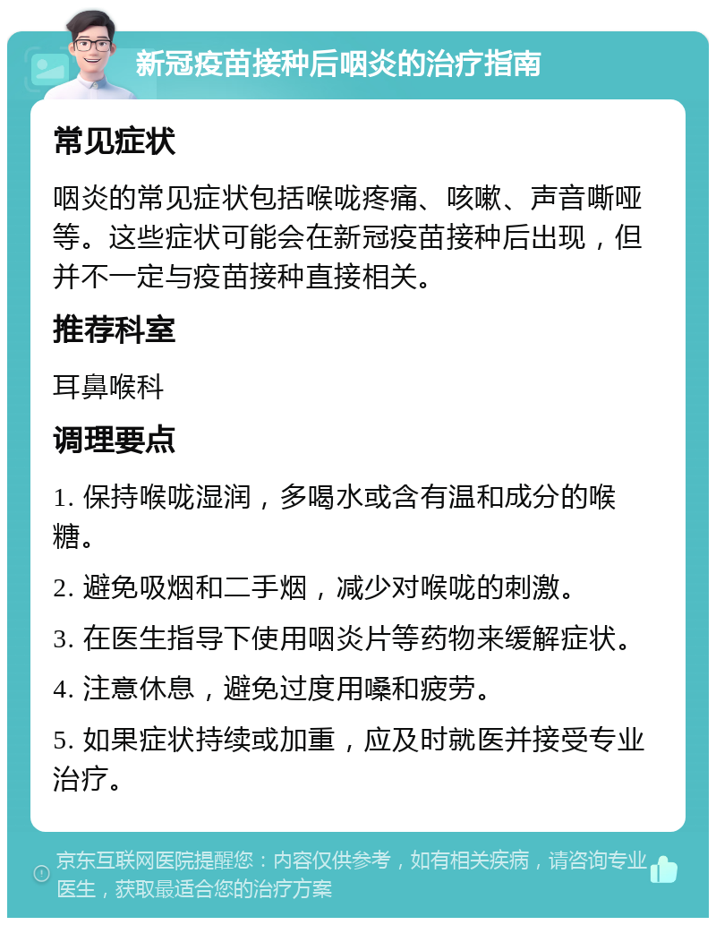 新冠疫苗接种后咽炎的治疗指南 常见症状 咽炎的常见症状包括喉咙疼痛、咳嗽、声音嘶哑等。这些症状可能会在新冠疫苗接种后出现，但并不一定与疫苗接种直接相关。 推荐科室 耳鼻喉科 调理要点 1. 保持喉咙湿润，多喝水或含有温和成分的喉糖。 2. 避免吸烟和二手烟，减少对喉咙的刺激。 3. 在医生指导下使用咽炎片等药物来缓解症状。 4. 注意休息，避免过度用嗓和疲劳。 5. 如果症状持续或加重，应及时就医并接受专业治疗。