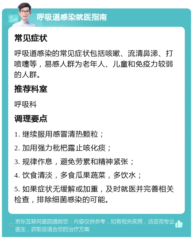 呼吸道感染就医指南 常见症状 呼吸道感染的常见症状包括咳嗽、流清鼻涕、打喷嚏等，易感人群为老年人、儿童和免疫力较弱的人群。 推荐科室 呼吸科 调理要点 1. 继续服用感冒清热颗粒； 2. 加用强力枇杷露止咳化痰； 3. 规律作息，避免劳累和精神紧张； 4. 饮食清淡，多食瓜果蔬菜，多饮水； 5. 如果症状无缓解或加重，及时就医并完善相关检查，排除细菌感染的可能。