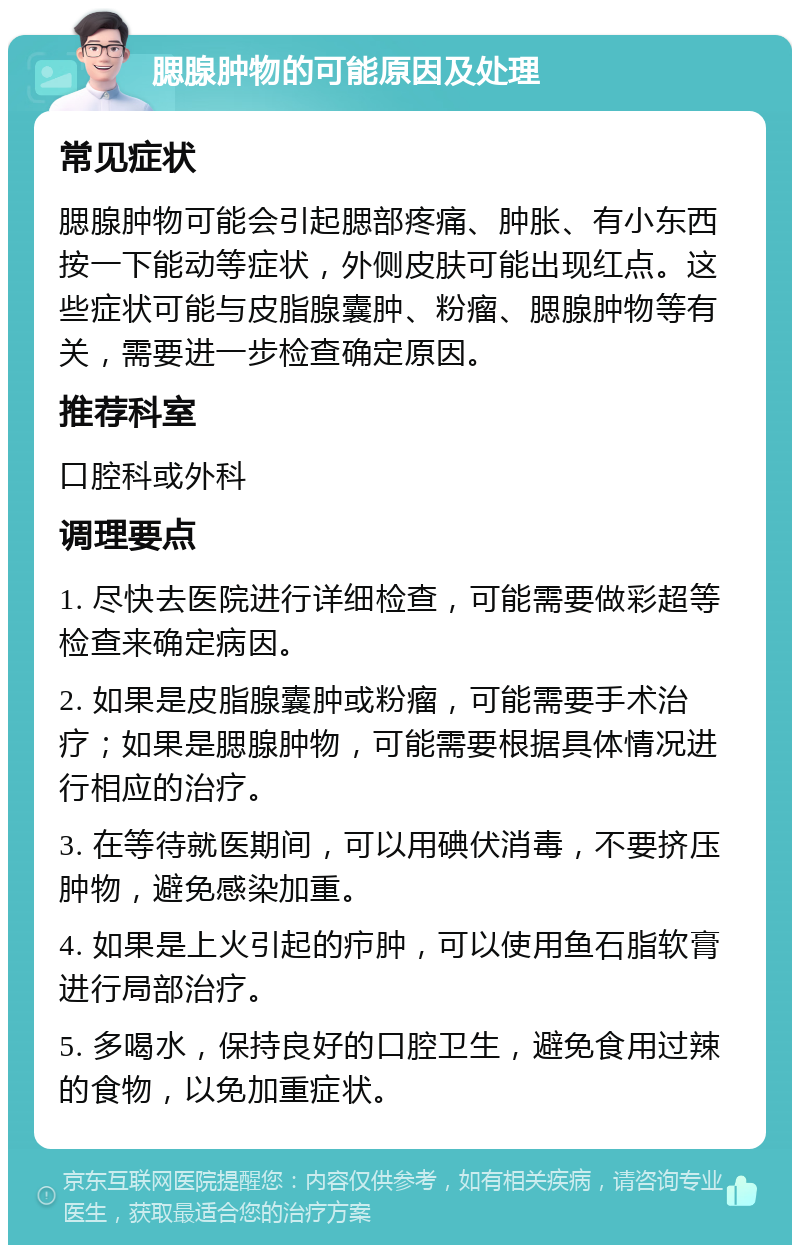 腮腺肿物的可能原因及处理 常见症状 腮腺肿物可能会引起腮部疼痛、肿胀、有小东西按一下能动等症状，外侧皮肤可能出现红点。这些症状可能与皮脂腺囊肿、粉瘤、腮腺肿物等有关，需要进一步检查确定原因。 推荐科室 口腔科或外科 调理要点 1. 尽快去医院进行详细检查，可能需要做彩超等检查来确定病因。 2. 如果是皮脂腺囊肿或粉瘤，可能需要手术治疗；如果是腮腺肿物，可能需要根据具体情况进行相应的治疗。 3. 在等待就医期间，可以用碘伏消毒，不要挤压肿物，避免感染加重。 4. 如果是上火引起的疖肿，可以使用鱼石脂软膏进行局部治疗。 5. 多喝水，保持良好的口腔卫生，避免食用过辣的食物，以免加重症状。